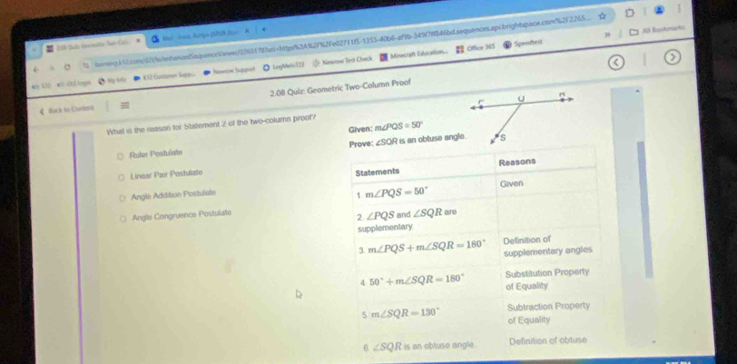 ☆ □
206 Quo Unenaltia Ten Coi # Mat Jees Aurign Stuc. K
2 t emingA42.com/d2i/l/ehanand5oqoenceViewn/2365178fad=httpr63A927%2Fe02711f5-1353-40b6-af9b-349(7f846bdsequences.api.brightspace.com%2f265
Minecraft Educaition.... overline EI Office 365 Spredtest Al BonAmarks
4m 132 w 31 Legen K12 Catmer Supp... Nawow Suppoet ◎ LngMeli123 l Newaw Teit Check
>
* Na tñu
《 Back to Conlend 2.08 Quiz: Geometric Two-Column Proof
What is the reason for Statement 2 of the two-column proof?
Given: m∠ PQS=50°
Ruler Postuliate Prove: ∠SQR is an obtuse angle.
Linear Pair Postulate
Statements Reasons
Angle Addition Postulate Given
1 m∠ PQS=50°
Angle Congruence Postulate and ∠ SQR are
2 ∠ PQS
supplementary
Definition of
3 m∠ PQS+m∠ SQR=180° supplementary angles
Substitution Property
4 50°+m∠ SQR=180° of Equality
Subtraction Property
5 m∠ SQR=130° of Equality
6 ∠ SQR is an obtuse angle. Definition of obluse