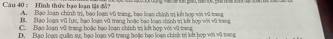 Tực thứ địch lội đụng văn để tôn giao, dân tọc, pha hoại khối đại đoàn kết loài dam ộc
Câu 40 : Hình thức bạo loạn lật đổ?
A. Bạo loạn chính trị, bạo loạn vũ trang, bạo loạn chính trị kết hợp với vũ trang
B. Bạo loạn vũ lực, bạo loạn vũ trang hoặc bạo loạn chính trị kết hợp với vũ trang
C. Bạo loạn vũ trang hoặc bạo loạn chính trị kết hợp với vũ trang
D. Bạo loạn quân sự, bạo loạn vũ trang hoặc bạo loạn chính trị kết hợp với vũ trang