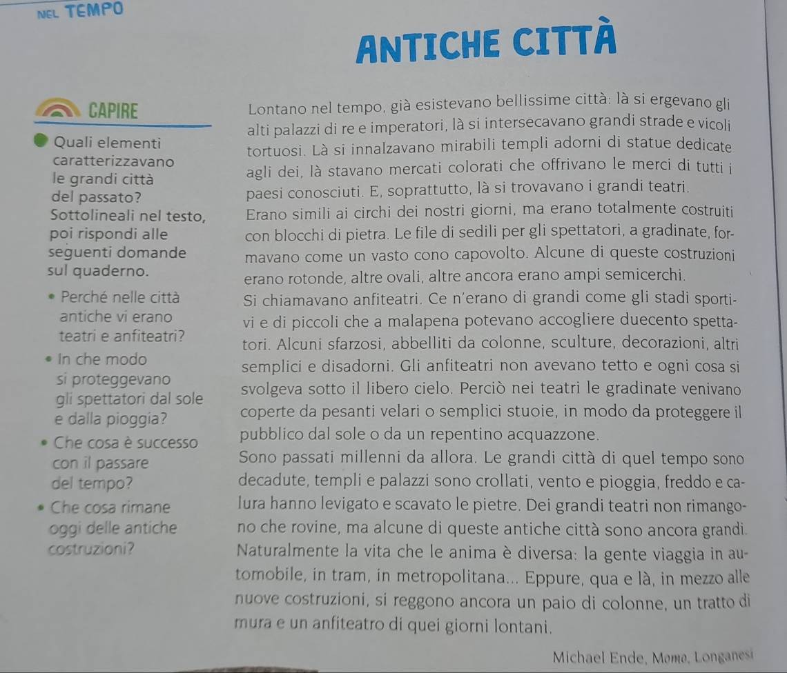 NEL TEMPO
ANTICHE CITTÀ
CAPIRE  Lontano nel tempo, già esistevano bellissime città: là si ergevano gli
alti palazzi di re e imperatori, là si intersecavano grandi strade e vicoli
Quali elementi
tortuosi. Là si innalzavano mirabili templi adorni di statue dedicate
caratterizzavano
le grandi città agli dei, là stavano mercati colorati che offrivano le merci di tutti i
del passato? paesi conosciuti. E, soprattutto, là si trovavano i grandi teatri.
Sottolineali nel testo, Erano simili ai circhi dei nostri giorni, ma erano totalmente costruiti
poi rispondi alle con blocchi di pietra. Le file di sedili per gli spettatori, a gradinate, for-
seguenti domande mavano come un vasto cono capovolto. Alcune di queste costruzioni
sul quaderno.
erano rotonde, altre ovali, altre ancora erano ampi semicerchi.
Perché nelle città Si chiamavano anfiteatri. Ce n'erano di grandi come gli stadi sporti-
antiche vi erano vi e di piccoli che a malapena potevano accogliere duecento spetta-
teatri e anfiteatri? tori. Alcuni sfarzosi, abbelliti da colonne, sculture, decorazioni, altri
In che modo
semplici e disadorni. Gli anfiteatri non avevano tetto e ogni cosa si
si proteggevano svolgeva sotto il libero cielo. Perciò nei teatri le gradinate venivano
gli spettatori dal sole
e dalla pioggia?
coperte da pesanti velari o semplici stuoie, in modo da proteggere il
Che cosa è successo pubblico dal sole o da un repentino acquazzone.
con il passare
Sono passati millenni da allora. Le grandi città di quel tempo sono
del tempo? decadute, templi e palazzi sono crollati, vento e pioggia, freddo e ca-
Che cosa rimane lura hanno levigato e scavato le pietre. Dei grandi teatri non rimango-
oggi delle antiche no che rovine, ma alcune di queste antiche città sono ancora grandi.
costruzioni?  Naturalmente la vita che le anima è diversa: la gente viaggia in au-
tomobile, in tram, in metropolitana... Eppure, qua e là, in mezzo alle
nuove costruzioni, si reggono ancora un paio di colonne, un tratto di
mura e un anfiteatro di quei giorni lontani.
Michael Ende, Mømø, Longanesi