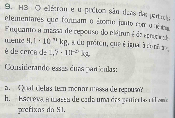 H3 O elétron e o próton são duas das partículas 
elementares que formam o átomo junto com o nêutron. 
Enquanto a massa de repouso do elétron é de aproximada- 
mente 9,1· 10^(-31)kg , a do próton, que é igual à do nêutron, 
é de cerca de 1,7· 10^(-27)kg. 
Considerando essas duas partículas: 
a. Qual delas tem menor massa de repouso? 
b. Escreva a massa de cada uma das partículas utilizando 
prefixos do SI.