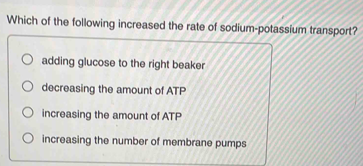 Which of the following increased the rate of sodium-potassium transport?
adding glucose to the right beaker
decreasing the amount of ATP
increasing the amount of ATP
increasing the number of membrane pumps