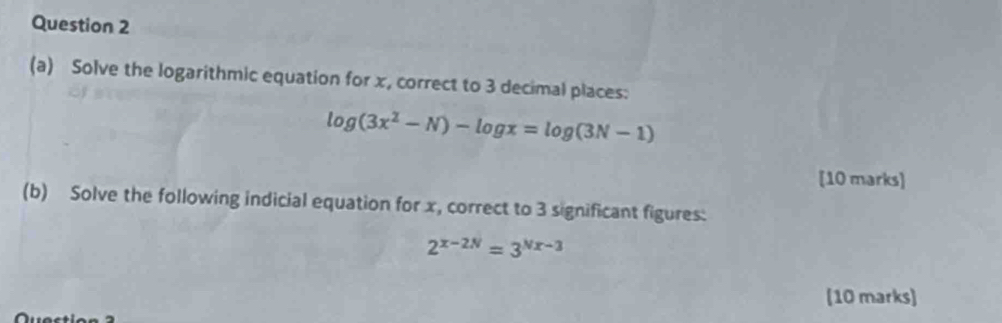 Solve the logarithmic equation for x, correct to 3 decimal places:
log (3x^2-N)-log x=log (3N-1)
[10 marks] 
(b) Solve the following indicial equation for x, correct to 3 significant figures:
2^(x-2N)=3^(Nx-3)
(10 marks)