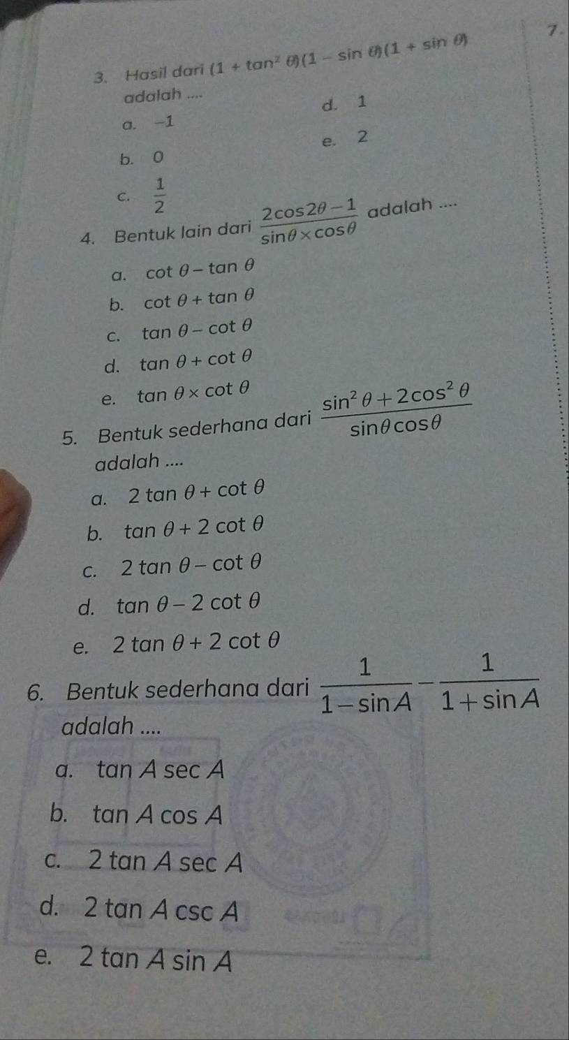 Hasil dari (1+tan^2 (1-sin θ )(1+sin θ )
7.
adalah ....
d. 1
a. -1
e. 2
b. 0
C.  1/2 
4. Bentuk lain dari  (2cos 2θ -1)/sin θ * cos θ   adalah ....
a. cot θ -tan θ
b. cot θ +tan θ
C. tan θ -cot θ
d. tan θ +cot θ
e. tan θ * cot θ
5. Bentuk sederhana dari  (sin^2θ +2cos^2θ )/sin θ cos θ  
adalah ....
a. 2tan θ +cot θ
b. tan θ +2cot θ
C. 2tan θ -cot θ
d. tan θ -2cot θ
e. 2tan θ +2cot θ
6. Bentuk sederhana dari  1/1-sin A - 1/1+sin A 
adalah ....
a. tan Asec A
b. tan Acos A
C. 2tan Asec A
d. 2tan Acsc A
e. 2tan Asin A