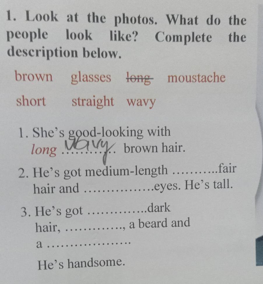 Look at the photos. What do the
people look like? Complete the
description below.
brown glasses long moustache
short straight wavy
1. She’s good-looking with
long _. brown hair.
2. He’s got medium-length_
fair
hair and_
eyes. He’s tall.
3. He’s got _dark
hair, _a beard and
a
_
He’s handsome.