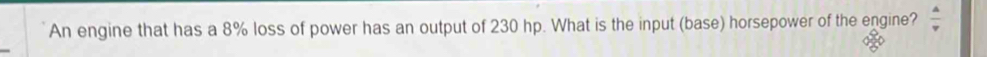 An engine that has a 8% loss of power has an output of 230 hp. What is the input (base) horsepower of the engine?