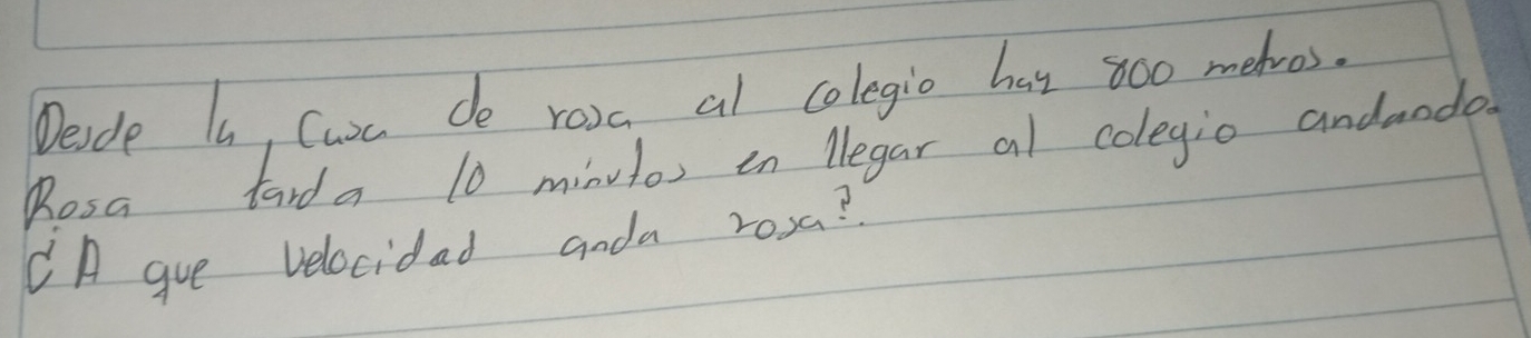 Desde I, Curc do rosc al colegio has 800 meros. 
Rosa tarda 10 minutos in Negar al colegio andaodo 
CA gue velocidad anda rosa?