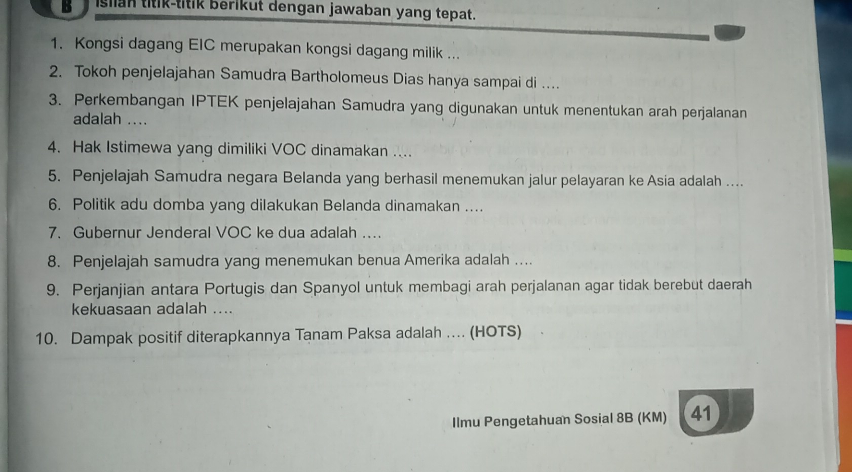 isiian titik-titik berikut dengan jawaban yang tepat. 
1. Kongsi dagang EIC merupakan kongsi dagang milik ... 
2. Tokoh penjelajahan Samudra Bartholomeus Dias hanya sampai di .... 
3. Perkembangan IPTEK penjelajahan Samudra yang digunakan untuk menentukan arah perjalanan 
adalah .. 
4. Hak Istimewa yang dimiliki VOC dinamakan .... 
5. Penjelajah Samudra negara Belanda yang berhasil menemukan jalur pelayaran ke Asia adalah .... 
6. Politik adu domba yang dilakukan Belanda dinamakan .... 
7. Gubernur Jenderal VOC ke dua adalah …. 
8. Penjelajah samudra yang menemukan benua Amerika adalah .... 
9. Perjanjian antara Portugis dan Spanyol untuk membagi arah perjalanan agar tidak berebut daerah 
kekuasaan adalah .... 
10. Dampak positif diterapkannya Tanam Paksa adalah .. (HOTS) 
Ilmu Pengetahuan Sosial 8B (KM) 41