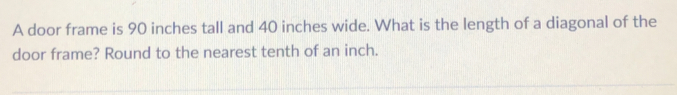 A door frame is 90 inches tall and 40 inches wide. What is the length of a diagonal of the 
door frame? Round to the nearest tenth of an inch.