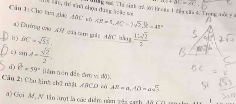 overline DA+BC=overline AC. 
101 cầu, thí sinh chọn đúng hoặc sai 
Tưung sai. Thí sinh trả lời từ câu 1 đến câu 4. Trong mỗi ý a 
Câu 1: Cho tam giác ABC có AB=5, AC=7sqrt(2), A=45°. 
a) Đường cao AH của tam giác ABC bằng 
b) BC=sqrt(53).  11sqrt(2)/2 . 
c) sin A= sqrt(2)/2 . 
d) eapprox 59° (làm tròn đến đơn vị độ). 
Câu 2: Cho hình chữ nhật ABCD có AB=a, AD=asqrt(3). 
a) Gọi M, N lần lượt là các điểm nằm trên canh AB CD sao cho 1