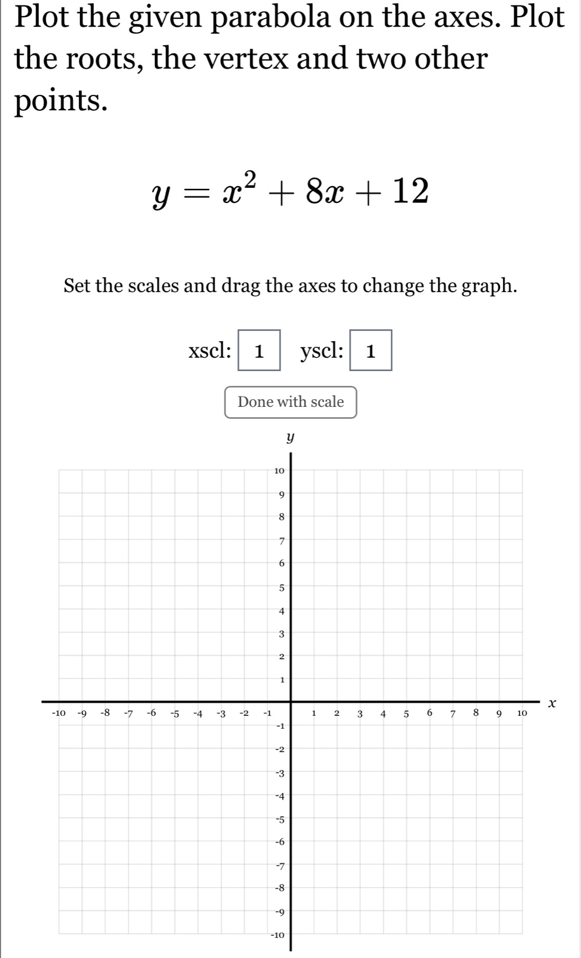 Plot the given parabola on the axes. Plot 
the roots, the vertex and two other 
points.
y=x^2+8x+12
Set the scales and drag the axes to change the graph. 
xscl: 1 yscl: 1 
Done with scale
x
-10