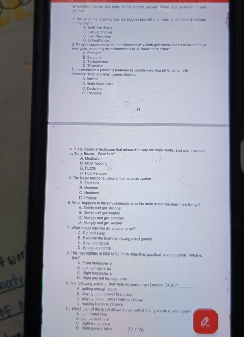 jou mal Direction. Choose the letter of the correct answer. Write your answers in your
to the brain? 1. Which of the following has the biggest possibility of causing permanent damage
B. Cellular phones A. Addictive drugs
D. Unhealthy diet C. Too lise sleep
2. What is suspected to be one influence why Math giftedness seems to favour boys
over girls, appearing an estimated six to 13 simes more often?
B. Serotonin A. Estrogen
D. Thyroxine C. Testosterone
3. It determines a person's preferences, problem-solving style, personality
characteristics, and even career choices. A. Actions
B. Brain dominance
C. Decisions D. Thoughts
14
by Tony Buzan. What is it? 4. It is a graphical technique that mirrors the way the brain works, and was invented
B. Mind mapping A. Meditation
D. Rubrik's cube C. Puzzle
5. The basic functional units of the nervous system.
B. Neurons A. Electrons
D. Protons C. Neutrons
6. What happens to the tiny connections in the brain when you lear new things?
B. Divide and get weaker A. Divide and get stronger
D. Multiply and get weaker C. Multiply and get stronger
7. What things can you do to be smarter?
A. Eat and sleep B. Exercise the brain by playing mind games
D. Smoke and drink C. Sing and dance
8. This hemisphere is said to be more objective, practical, and analytical. What is
this?
A. Frant hemisphere
B. Left hemispheres
C. Right hemisphere
D. Right and left hemispheres
9. The following activities may help increase brain function EXCEPT
A. getting enough sleep
_
B. playing mind games like chess
C. playing online games night until dawn
D. reading books and move
10. Which part of the brain allows movement off the right side of your body?
B. Leff parietal lobe A. Left frontal lobe
D. Right parietal lobe C. fight frontal lobe 22 / 26