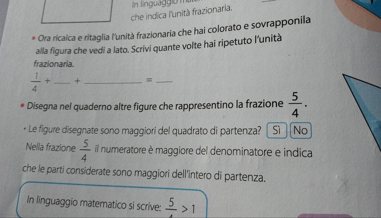 In linguaggio mù
che indica l'unità frazionaria.
Ora ricalca e ritaglia l'unità frazionaria che hai colorato e sovrapponila
alla figura che vedi a lato. Scrivi quante volte hai ripetuto l’unità
frazionaria.
 1/4 + _+_
_=
Disegna nel quaderno altre figure che rappresentino la frazione  5/4 . 
Le figure disegnate sono maggiori del quadrato di partenza? Sì No
Nella frazione  5/4  il numeratore è maggiore del denominatore e indica
che le parti considerate sono maggiori dell’intero di partenza.
In linguaggio matematico si scrive:  5/4 >1