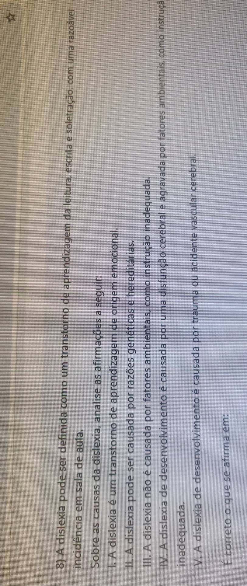 A dislexia pode ser definida como um transtorno de aprendizagem da leitura, escrita e soletração, com uma razoável
incidência em sala de aula.
Sobre as causas da dislexia, analise as afirmações a seguir:
l. A dislexia é um transtorno de aprendizagem de origem emocional.
II. A dislexia pode ser causada por razões genéticas e hereditárias.
III. A dislexia não é causada por fatores ambientais, como instrução inadequada.
IV. A dislexia de desenvolvimento é causada por uma disfunção cerebral e agravada por fatores ambientais, como instrução
inadequada.
V. A dislexia de desenvolvimento é causada por trauma ou acidente vascular cerebral.
É correto o que se afirma em: