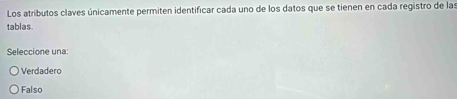 Los atributos claves únicamente permiten identificar cada uno de los datos que se tienen en cada registro de las
tablas.
Seleccione una:
Verdadero
Falso