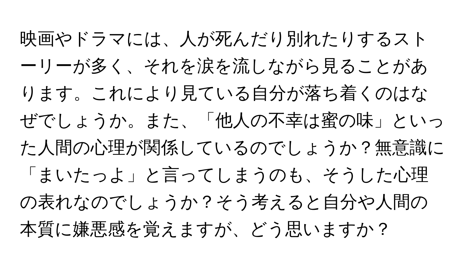 映画やドラマには、人が死んだり別れたりするストーリーが多く、それを涙を流しながら見ることがあります。これにより見ている自分が落ち着くのはなぜでしょうか。また、「他人の不幸は蜜の味」といった人間の心理が関係しているのでしょうか？無意識に「まいたっよ」と言ってしまうのも、そうした心理の表れなのでしょうか？そう考えると自分や人間の本質に嫌悪感を覚えますが、どう思いますか？