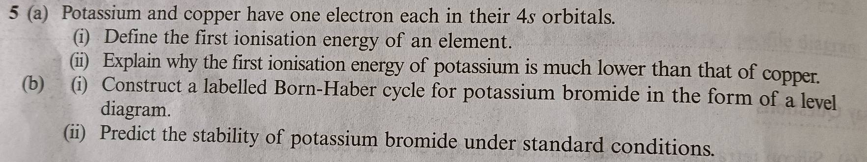 5 (a) Potassium and copper have one electron each in their 4s orbitals. 
(i) Define the first ionisation energy of an element. 
(ii) Explain why the first ionisation energy of potassium is much lower than that of copper. 
(b) (i) Construct a labelled Born-Haber cycle for potassium bromide in the form of a level 
diagram. 
(ii) Predict the stability of potassium bromide under standard conditions.