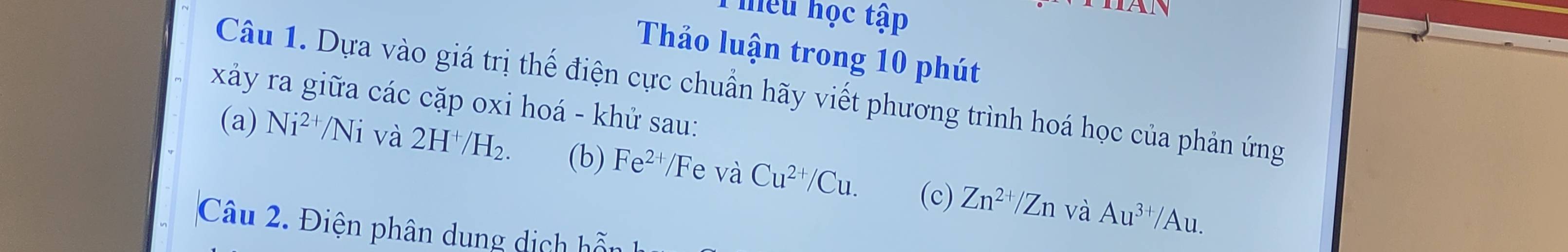 hiêu học tập 
Thảo luận trong 10 phút 
Câu 1. Dựa vào giá trị thế điện cực chuẩn hãy viết phương trình hoá học của phản ứng 
xảy ra giữa các cặp oxi hoá - khử sau: 
(a) Ni^(2+)/Ni và 2H^+/H_2. (b) Fe^(2+) Fe và Cu^(2+)/Cu. (c) Zn^(2+)/Zn
và Au^(3+)/Au. 
Câu 2. Điện phân dung dịch hỗn