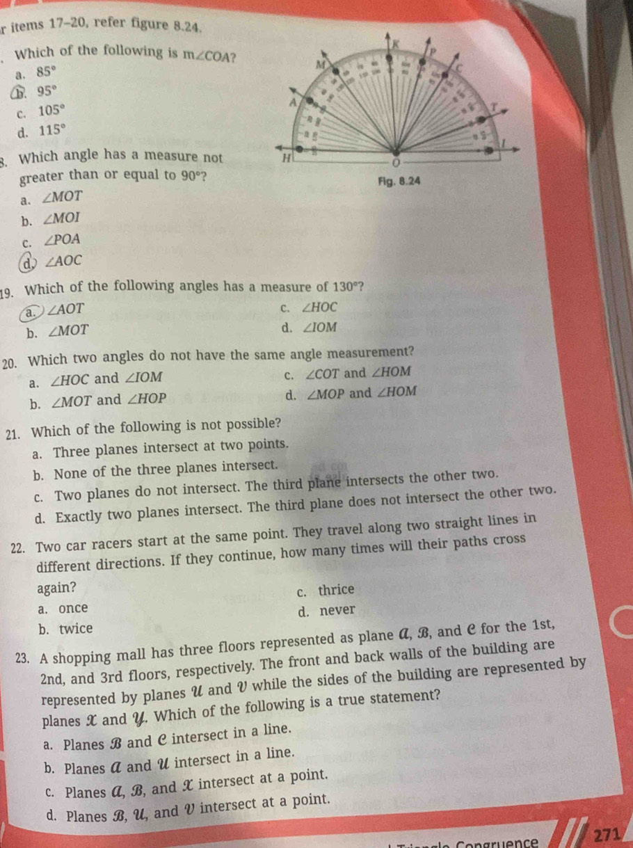 items 17-20, refer figure 8.24.
R
Which of the following is m∠ COA ?
P
M
a. 85°
C
B. 95°
C. 105°
A
T
d. 115°
a
1
3. Which angle has a measure not H
greater than or equal to 90° 2
Fig. 8.24
a. ∠ MOT
b. ∠ MOI
C. ∠ POA
d ∠ AOC
9. Which of the following angles has a measure of 130° ?
a ∠ AOT
C. ∠ HOC
b. ∠ MOT
d. ∠ IOM
20. Which two angles do not have the same angle measurement?
c. ∠ COT
a. ∠ HOC and ∠ IOM and ∠ HOM
d. ∠ MOP
b. ∠ MOT and ∠ HOP and ∠ HOM
21. Which of the following is not possible?
a. Three planes intersect at two points.
b. None of the three planes intersect.
c. Two planes do not intersect. The third plane intersects the other two.
d. Exactly two planes intersect. The third plane does not intersect the other two.
22. Two car racers start at the same point. They travel along two straight lines in
different directions. If they continue, how many times will their paths cross
again?
c. thrice
a. once
b. twice d. never
23. A shopping mall has three floors represented as plane α, B, and C for the 1st,
2nd, and 3rd floors, respectively. The front and back walls of the building are
represented by planes V and V while the sides of the building are represented by
planes X and Y. Which of the following is a true statement?
a. Planes B and C intersect in a line.
b. Planes a and U intersect in a line.
c. Planes A, B, and X intersect at a point.
d. Planes B, U, and V intersect at a point.
271