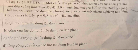 Ví dụ 19 ( SBT CTST): Một chiếc đàn piano có khối lượng 380 kg được giữ cho 
trượt đều xuống một đoạn đốc dài 2,9 m, nghiêng một góc 10° số với phương ngang. 
Biết lực do người tác dụng có phương song song với mặt phẳng nghiêng như hình. 
Bỏ qua ma sát. Lấy g=9,8m/s^2. Hãy xác định. 
a) lực do người tác dụng lên đàn piano. 
b) công của lực do người tác dụng lên đàn piano. 
c) công của trọng lực tác dụng lên đàn piano. 
d) tổng công của tất cả các lực tác dụng lên đản piano.