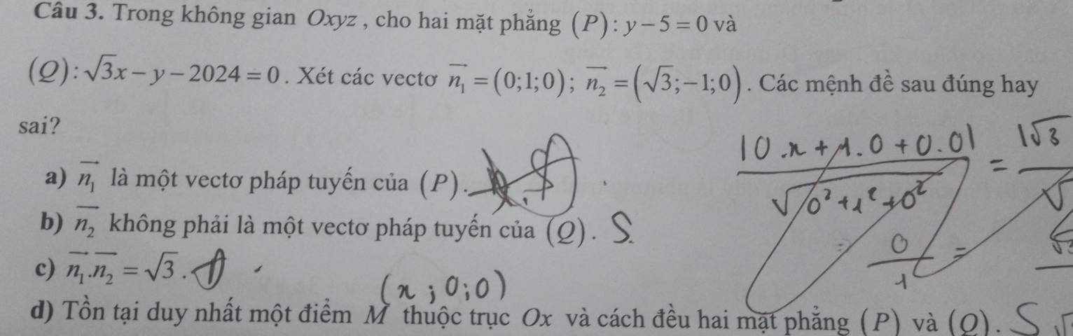 Trong không gian Oxyz , cho hai mặt phẳng (P): y-5=0 và
(Q): sqrt(3)x-y-2024=0. Xét các vectơ vector n_1=(0;1;0); vector n_2=(sqrt(3);-1;0). Các mệnh đề sau đúng hay
sai?
a) vector n_1 là một vectơ pháp tuyển cia(P).
b) overline n_2 không phải là một vectơ pháp tuyến của (Q) .
c) vector n_1.vector n_2=sqrt(3).
d) Tổn tại duy nhất một điểm M thuộc trục Ox và cách đều hai mạt phẳng (P) và (O)