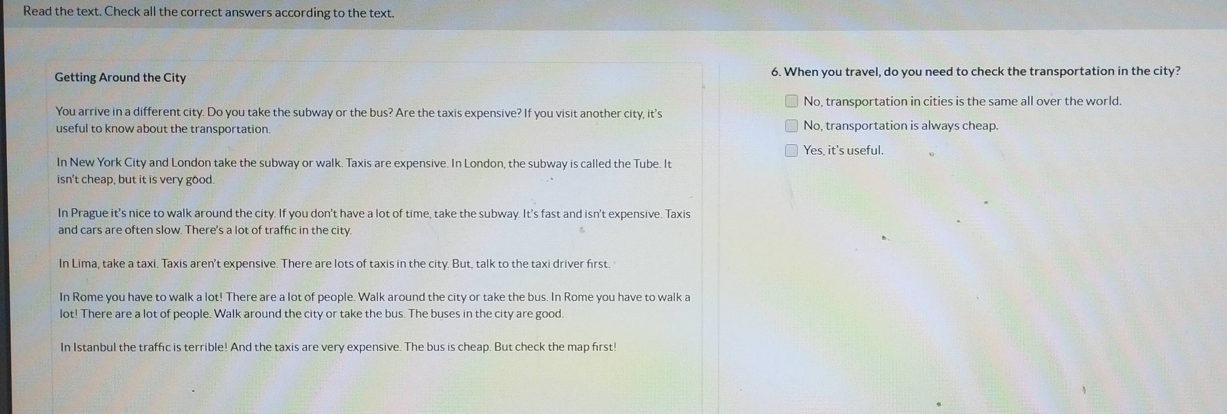 Read the text. Check all the correct answers according to the text.
Getting Around the City 6. When you travel, do you need to check the transportation in the city?
No, transportation in cities is the same all over the world.
You arrive in a different city. Do you take the subway or the bus? Are the taxis expensive? If you visit another city, it's
useful to know about the transportation.
No, transportation is always cheap.
Yes, it's useful.
In New York City and London take the subway or walk. Taxis are expensive. In London, the subway is called the Tube. It
isn't cheap, but it is very good.
In Prague it's nice to walk around the city. If you don't have a lot of time, take the subway. It's fast and isn't expensive. Taxis
and cars are often slow. There's a lot of traffic in the city.
In Lima, take a taxi. Taxis aren't expensive. There are lots of taxis in the city. But, talk to the taxi driver first.
In Rome you have to walk a lot! There are a lot of people. Walk around the city or take the bus. In Rome you have to walk a
lot! There are a lot of people. Walk around the city or take the bus. The buses in the city are good.
In Istanbul the traffic is terrible! And the taxis are very expensive. The bus is cheap. But check the map first!