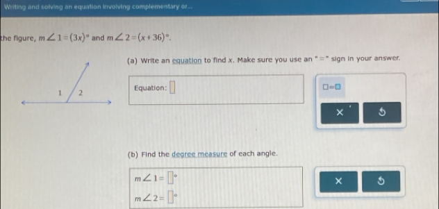 Writing and solving an equation invoiving complementary or... 
the figure, m∠ 1=(3x)^circ  and m∠ 2=(x+36)^circ . 
(a) Write an equation to find x. Make sure you use an "=" sign in your answer. 
Equation: □
□ =□
× 
(b) Find the degree measure of each angle.
m∠ 1=□°
×
m∠ 2=□°