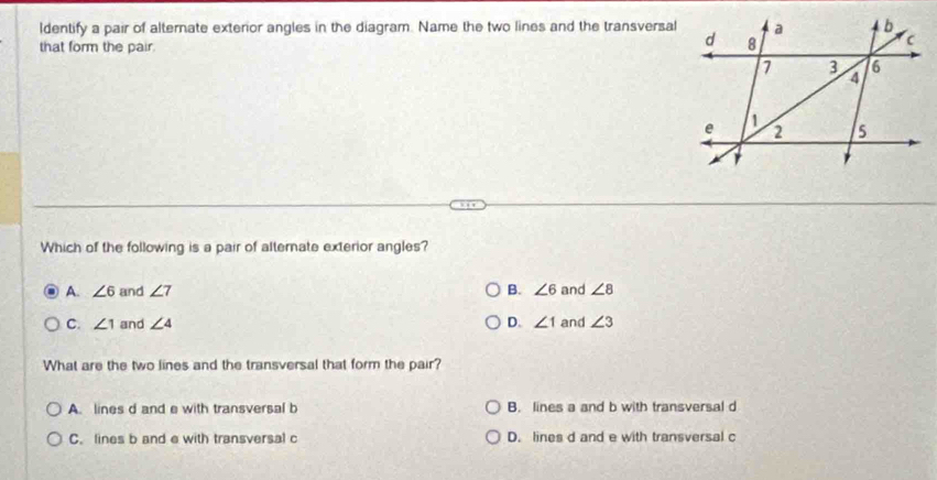 ldentify a pair of alternate exterior angles in the diagram. Name the two lines and the transversal
that form the pair.
Which of the following is a pair of alternate exterior angles?
A. ∠ 6 and ∠ 7 B. ∠ 6 and ∠ 8
C. ∠ 1 and ∠ 4 D. ∠ 1 and ∠ 3
What are the two lines and the transversal that form the pair?
A. lines d and e with transversal b B. lines a and b with transversal d
C. lines b and e with transversal c D. lines d and e with transversal c