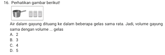 Perhatikan gambar berikut!
Air dalam gayung dituang ke dalam beberapa gelas sama rata. Jadi, volume gayung
sama dengan volume ... gelas
A. 2
B. 3
C. 4
D. 5