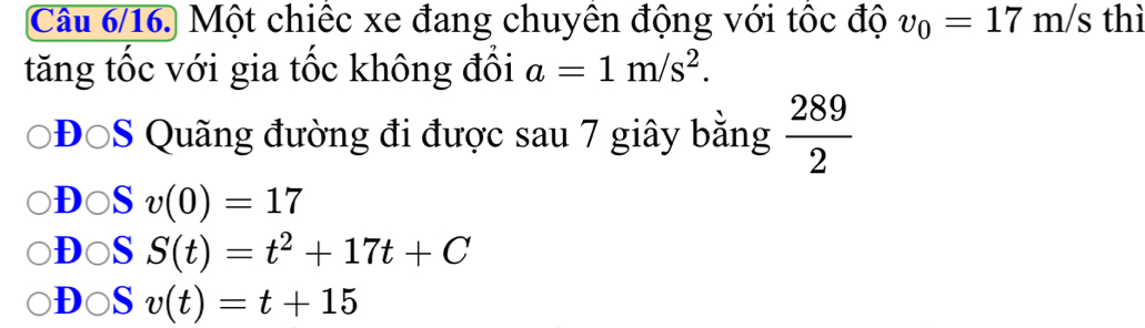 Câu 6/16. Một chiếc xe đang chuyên động với tốc độ v_0=17m/s thì
tăng tốc với gia tốc không đồi a=1m/s^2. 
ĐĐ S Quãng đường đi được sau 7 giây bằng  289/2 
DOS v(0)=17
D○S S(t)=t^2+17t+C
D○S v(t)=t+15