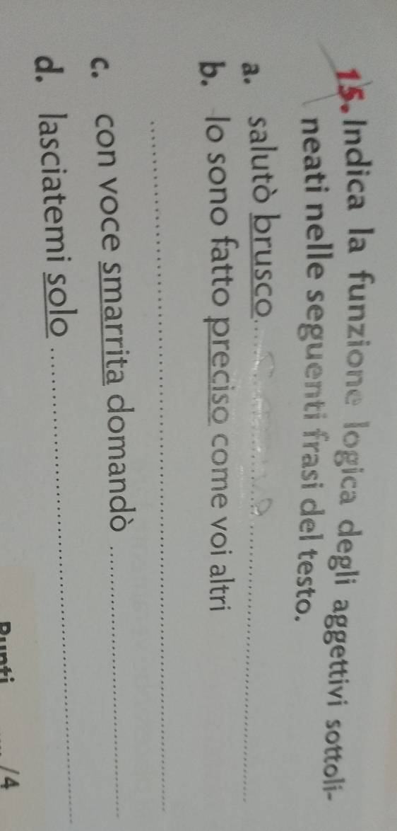 Indica la funzione logica degli aggettivi sottoli- 
neati nelle seguenti frasi del testo. 
a. salutò brusco_ 
b. lo sono fatto preciso come voi altri 
_ 
c. con voce smarrita domandò_ 
d. lasciatemi solo 
_ 
/ 4