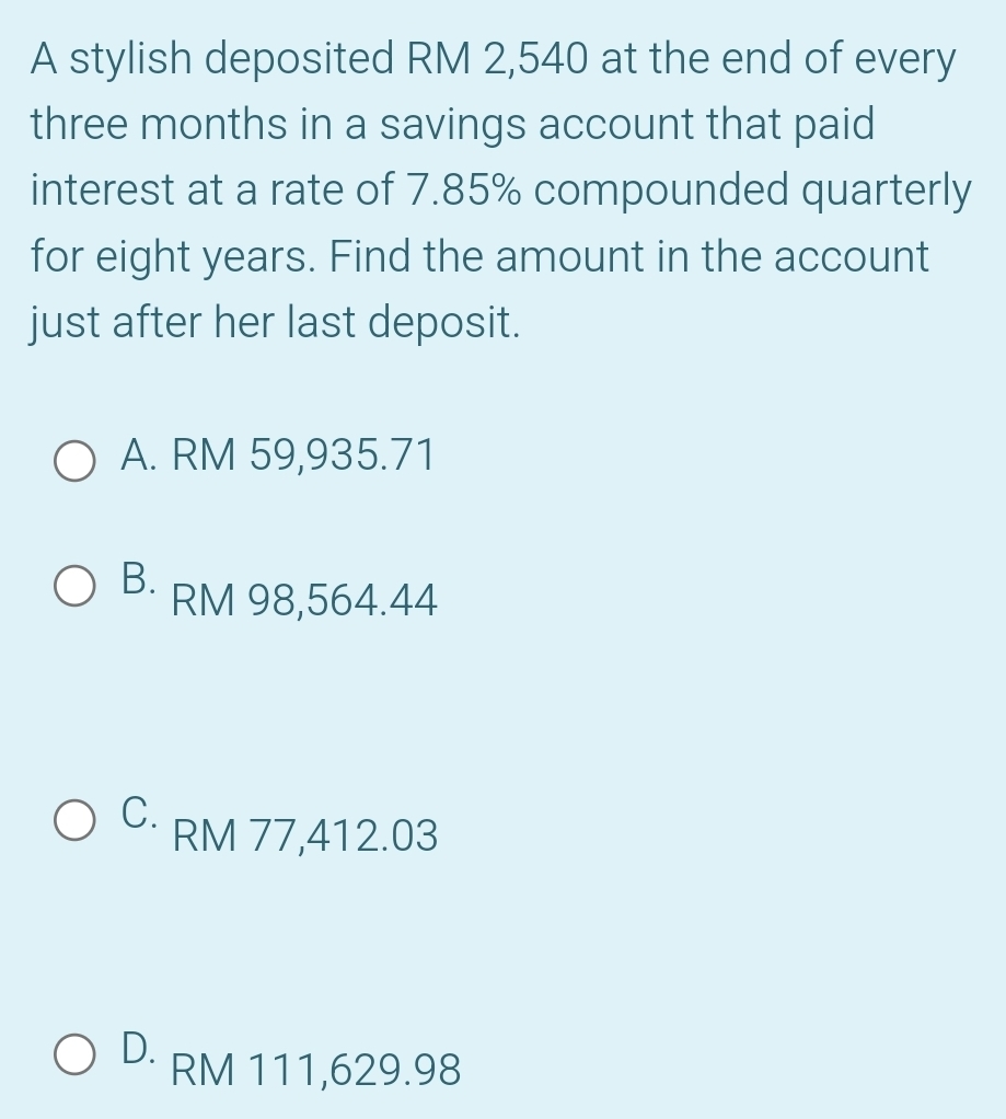 A stylish deposited RM 2,540 at the end of every
three months in a savings account that paid
interest at a rate of 7.85% compounded quarterly
for eight years. Find the amount in the account
just after her last deposit.
A. RM 59,935.71
B· RM 98,564.44
C.
RM 77,412.03
D. RM 111,629.98