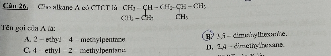 Cho alkane A có CTCT là CH_3-CH-CH_2-CH-CH_3
CH_3-CH_2 H_3
Tên gọi của A là:
A. 2 - ethyl - 4 - methylpentane. B 3,5 - dimethylhexanhe.
C. 4 - ethyl - 2 - methylpentane. D. 2, 4 - dimethylhexane.