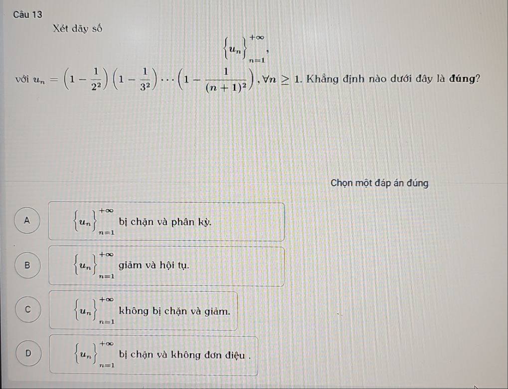 Xét dãy số
 u_n _(n=1)^(+∈fty), 
với u_n=(1- 1/2^2 )(1- 1/3^2 )·s (1-frac 1(n+1)^2), forall n≥ 1. Khẳng định nào dưới đây là đúng?
Chọn một đáp án đúng
A  u_n ^+∈fty _n=1 bị chặn và phân kỳ.
B  u_n _(n=1)^(+∈fty) giảm và hội tụ.
C  u_n _(n=1)^(+∈fty) không bị chặn và giảm.
D  u_n _(n=1)^(+∈fty) bị chặn và không đơn điệu .