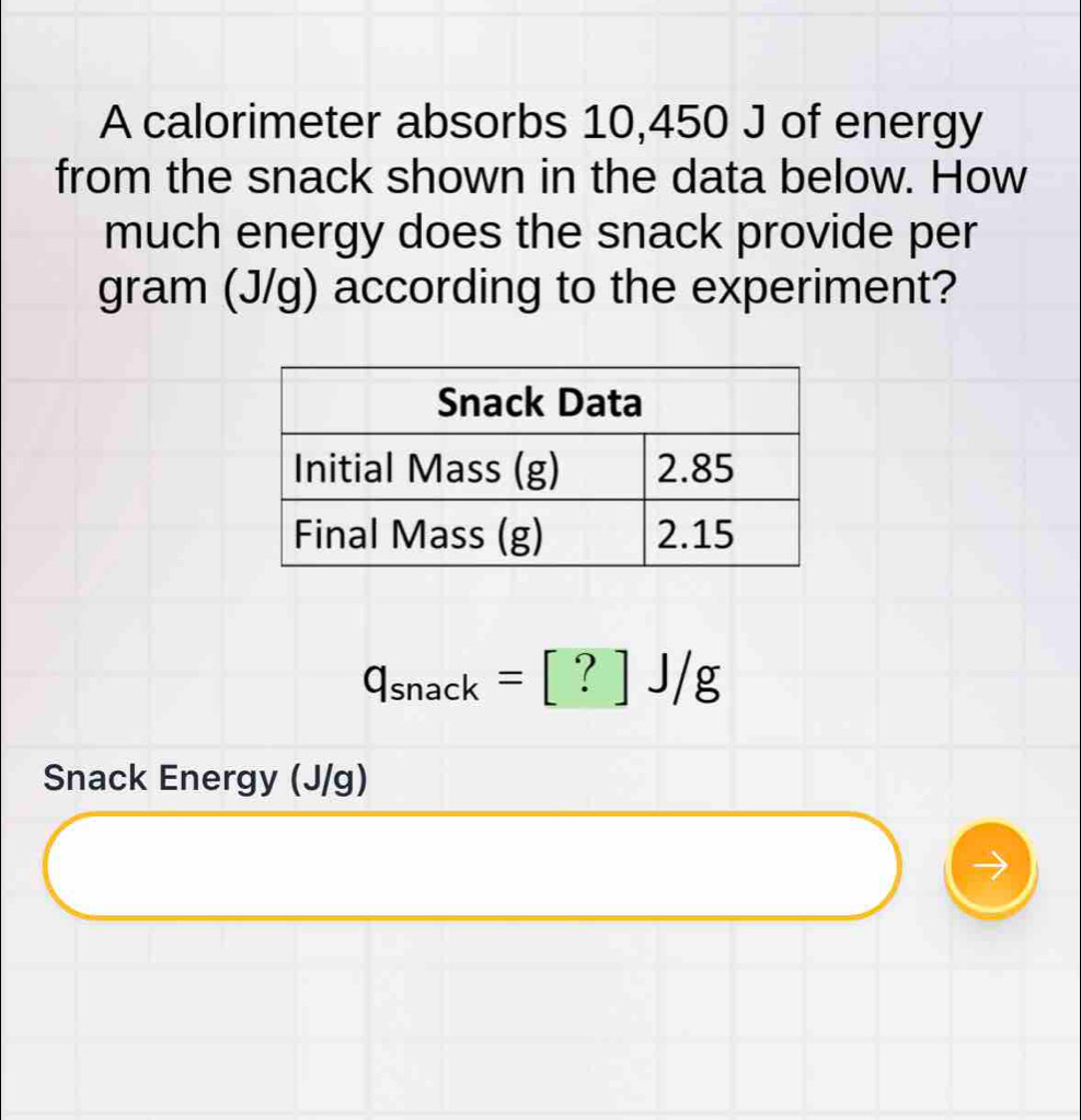 A calorimeter absorbs 10,450 J of energy 
from the snack shown in the data below. How 
much energy does the snack provide per
gram (J/g) according to the experiment?
q_snack=[?]J/g
Snack Energy (J/g)