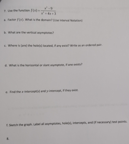 Use the function f(x)= (x^2-9)/x^2+4x+3 
a. Factor f(x). What is the domain? (Use Interval Notation) 
b. What are the vertical asymptotes? 
c. Where is (are) the hole(s) located, if any exist? Write as an ordered pair. 
d. What is the horizontal or slant asymptote, if one exists? 
e. Find the x-intercept(s) and y-intercept, if they exist. 
f. Sketch the graph. Label all asymptotes, hole(s), intercepts, and (if necessary) test points. 
8.