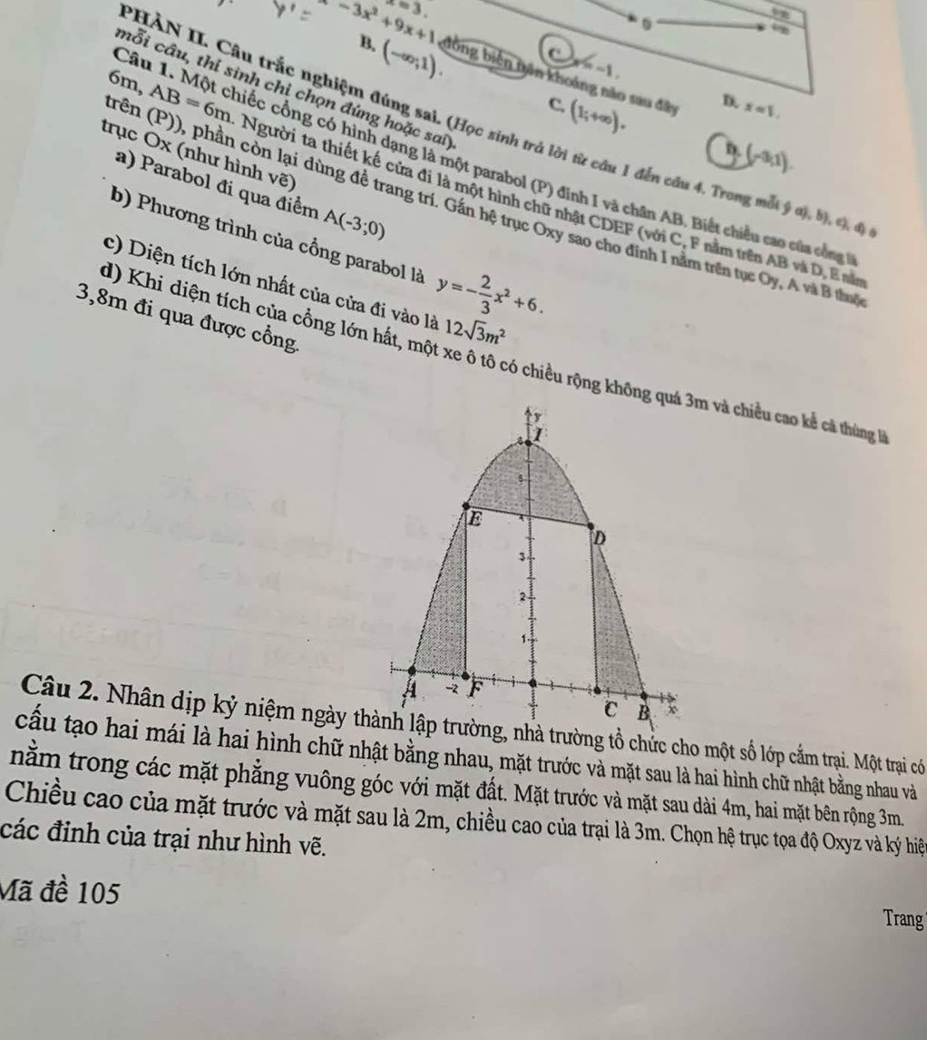 x=3.
B.
(-∈fty ;1).
lambda x=-1.
-3x^2+9x+1 đồng biên nân khoáng não sau đây
6n
cỗi cầu, thí sinh chi chọn đúng hoặc sai)
trê a,AB=6m
C.
(1;+∈fty ). D. x=1,
PHÀN II. Câu trắc nghiệm đúng sai. (Học sinh trả lời từ câu 1 đến cầu 4. Trong mỗt ý ơ), b). c), độ
D.
trục Ox (như hình vẽ)
(-3,1).
Câu 1. Một chiếc cổng có hình dạng là một parabol (P) đinh I và chân AB. Biết chiều cao của công
a) Parabol đi qua điểm A(-3;0)
Người ta thiết kế cửa đi là một hình chữ nhật CDEF (với C, F nằm trên AB và D, E năn
còn lại dùng đề trang trí. Gần hệ trục Oxy sao cho đỉnh I nằm trên tục Oy, A và B thut
b) Phương trình của cổng parabol là y=- 2/3 x^2+6.
c) Diện tích lớn nhất của cửa đi vào là 12sqrt(3)m^2
3,8m đi qua được cổng
d) Khi diện tích của cổng lớn hất, một xe ô tổ có chiều rộng khô và chiều cao kể cả thủng là
Câu 2. Nhân dịp kỷ niệm ngày tờng tổ chức cho một số lớp cắm trại. Một trại có
cấu tạo hai mái là hai hình chữ nhật bằng nhau, mặt trước và mặt sau là hai hình chữ nhật bằng nhau và
nằm trong các mặt phẳng vuông góc với mặt đất. Mặt trước và mặt sau dài 4m, hai mặt bên rộng 3m.
Chiều cao của mặt trước và mặt sau là 2m, chiều cao của trại là 3m. Chọn hệ trục tọa độ Oxyz và ký hiện
các đinh của trại như hình vẽ.
Mã đề 105
Trang