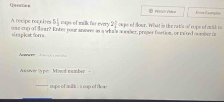 Question 
Watch Video Show Examples 
of milk for every 2 3/4 cups of flour. What is the ratio of cups of milk to 
A recipe requires 5 1/2 cups one cup of flour? Enter your answer as a whole number, proper fraction, or mixed number in 
simplest form. 
Answer Altempt 1 out of 2 
Answer type: Mixed number 
 □ /□   cups of milk : 1 cup of flour