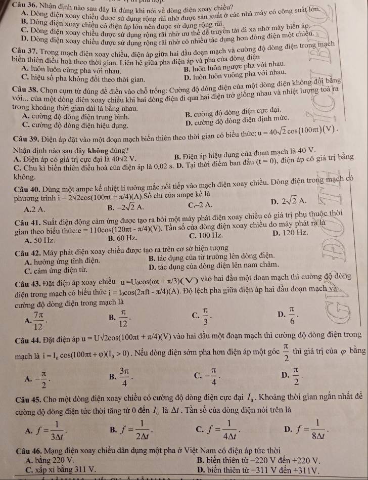 Nhận định nào sau đây là đúng khi nói về dòng điện xoay chiều?
A. Dòng điện xoay chiều được sử dụng rộng rãi nhờ được săn xuất ở các nhà máy có công suất lớn
B. Dòng điện xoay chiều có điện áp lớn nên được sử dụng rộng rãi.
C. Dòng điện xoay chiều được sử dụng rộng rãi nhờ ưu thể dễ truyền tải đi xa nhờ máy biển áp.
D. Dòng điện xoay chiều được sử dụng rộng rãi nhờ có nhiều tác dụng hơn dòng điện một chiều.
Câu 37. Trong mạch điện xoay chiều, điện áp giữa hai đầu đoạn mạch và cường độ dòng điện trong mạch
biến thiên điều hoà theo thời gian. Liên hệ giữa pha điện áp và pha của đòng điện
A. luôn luôn cùng pha với nhau.
B. luôn luôn ngược pha với nhau.
C. hiệu số pha không đổi theo thời gian. D. luôn luôn vuông pha với nhau.
Câu 38. Chọn cụm từ đúng để điễn vào chỗ trống: Cường độ dòng điện của một dòng điện không đổi bằng
với... của một dòng điện xoay chiều khi hai dòng điện đi qua hai điện trở giống nhau và nhiệt lượng toà ra
trong khoảng thời gian dài là bằng nhau.
A. cường độ dòng điện trung bình.
B. cường độ dòng điện cực đại.
C. cường độ dòng điện hiệu dụng.
D. cường độ dòng điện định mức.
Câu 39. Điện áp đặt vào một đoạn mạch biển thiên theo thời gian có biểu thức: u=40sqrt(2)cos (100π t)(V).
Nhận định nào sau đây không đúng?
A. Điện áp có giá trị cực đại là 40sqrt(2)V. B. Điện áp hiệu dụng của đoạn mạch là 40 V.
C. Chu kỉ biển thiên điều hoà của điện áp là 0,02 s. D. Tại thời điểm ban đầu (t=0) , điện áp có giá trị bằng
không.
Câu 40. Dùng một ampe kế nhiệt lí tưởng mắc nối tiếp vào mạch điện xoay chiều. Dòng điện trong mạch có
phương trình i=2sqrt(2)cos (100π t+π /4)(A).S Số chỉ của ampe kể là
D.
B. -2sqrt(2)A. 2sqrt(2)A.
A.2 A. C.--2 A.
Câu 41. Suất điện động cảm ứng được tạo ra bởi một máy phát điện xoay chiều có giá trị phụ thuộc thời
gian theo biểu thức e=110cos (120π t-π /4)(V). Tần số của đòng điện xoay chiều do máy phát ra là
A. 50 Hz. B. 60 Hz. C. 100 Hz. D. 120 Hz.
Câu 42. Máy phát điện xoay chiều được tạo ra trên cơ sở hiện tượng
A. hưởng ứng tĩnh điện.  B. tác dụng của từ trường lên dòng điện.
C. cảm ứng điện từ. D. tác dụng của dòng điện lên nam châm.
Câu 43. Đặt điện áp xoay chiều u=U_0cos (omega t+π /3) (V) vào hai đầu một đoạn mạch thì cường độ dòng
điện trong mạch có biểu thức i=I_0cos (2π ft-π /4)(A). Độ lệch pha giữa điện áp hai đầu đoạn mạch và
cường độ dòng điện trong mạch là
C.
D.
A.  7π /12 .  π /12 .  π /3 .  π /6 .
B.
Câu 44. Đặt điện áp u=Usqrt(2)cos (100π t+π /4)(V) vào hai đầu một đoạn mạch thì cường độ dòng điện trong
mạch là i=I_0cos (100π t+varphi )(I_0>0). Nếu dòng điện sớm pha hơn điện áp một góc  π /2  thì giá trị của φ bằng
A. - π /2 .  3π /4 . C. - π /4 .  π /2 .
B.
D.
Câu 45. Cho một dòng điện xoay chiều có cường độ dòng điện cực đại I_0. Khoảng thời gian ngắn nhất đề
cường độ dòng điện tức thời tăng từ 0 đến I_0 là △ t. Tần số của dòng điện nói trên là
A. f= 1/3△ t . B. f= 1/2△ t . C. f= 1/4△ t . D. f= 1/8△ t .
Câu 46. Mạng điện xoay chiều dân dụng một pha ở Việt Nam có điện áp tức thời
A. bằng 220 V. B. biển thiên từ −220 V đến +220 V.
C. xấp xỉ bằng 311 V.  D. biển thiên từ −311 V đến +311V.