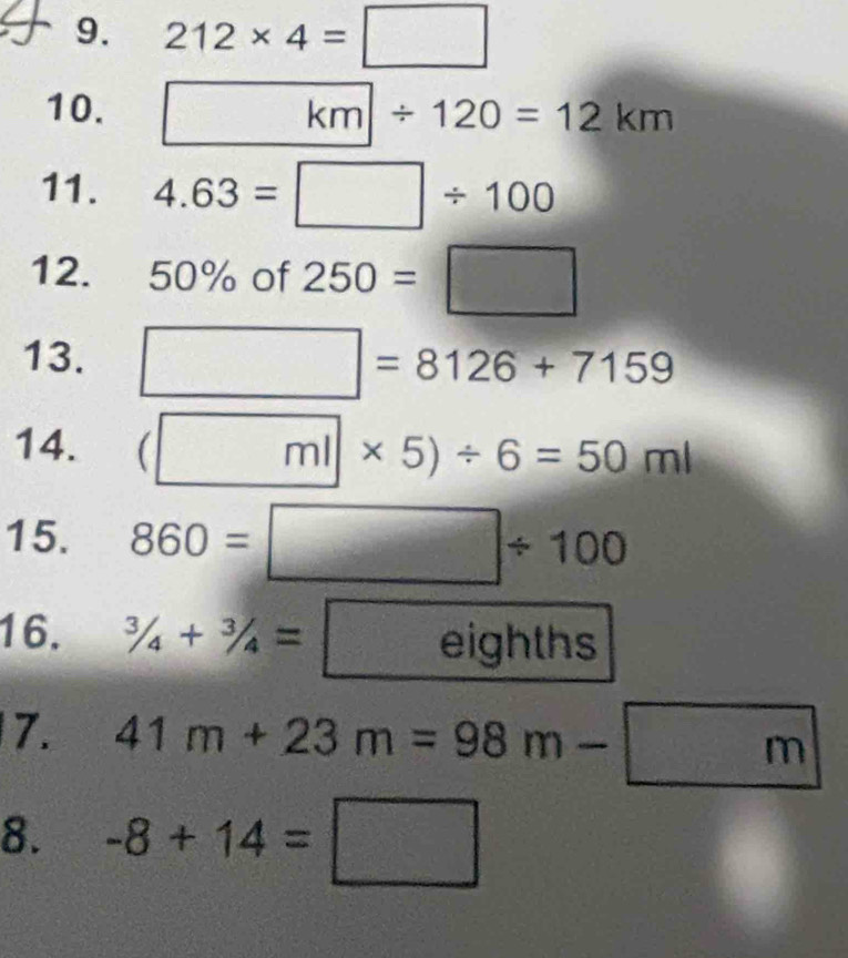 212* 4=□
10. km/ 120=12km
11. 4.63=□ / 100
12. 50% of 250=□
13. □ =8126+7159
14. (□ ml* 5)/ 6=50ml
15. 860=□ / 100
16. 3/4+3/4=eig hths 
7. 41m+23m=98m-□ m
8. -8+14=□