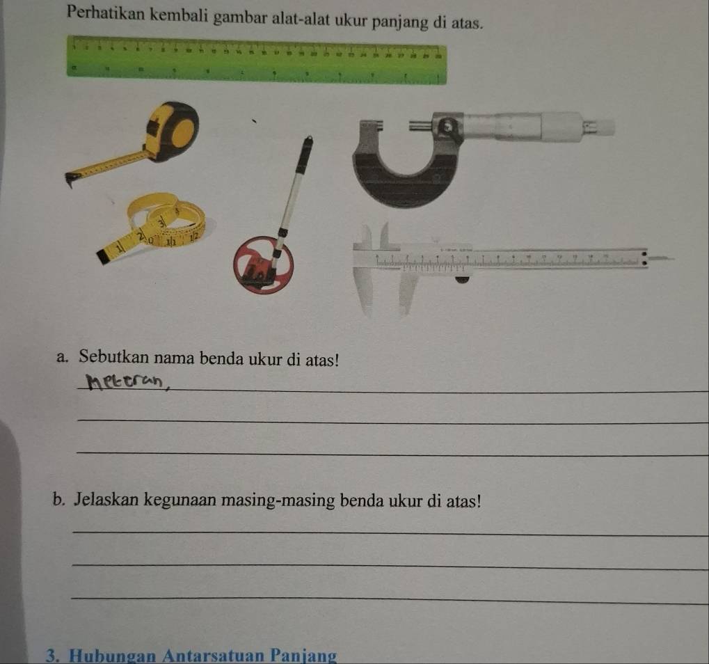 Perhatikan kembali gambar alat-alat ukur panjang di atas. 
a. Sebutkan nama benda ukur di atas! 
_ 
_ 
_ 
b. Jelaskan kegunaan masing-masing benda ukur di atas! 
_ 
_ 
_ 
3. Hubungan Antarsatuan Panjang