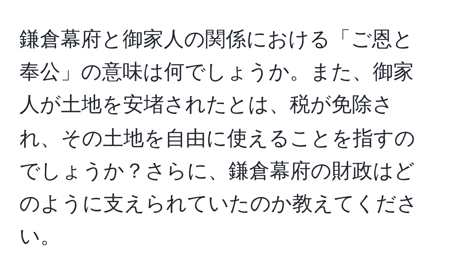 鎌倉幕府と御家人の関係における「ご恩と奉公」の意味は何でしょうか。また、御家人が土地を安堵されたとは、税が免除され、その土地を自由に使えることを指すのでしょうか？さらに、鎌倉幕府の財政はどのように支えられていたのか教えてください。