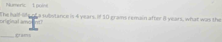 Numeric 1 point 
The half-life of a substance is 4 years. If 10 grams remain after 8 years, what was the 
original amount? 
_ grams