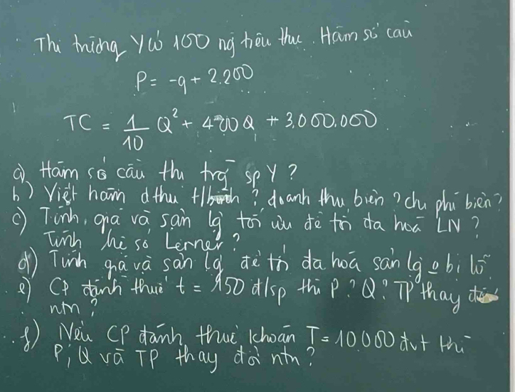 Thi ting yú 100 ng hēu thu Ham sc cau
P=-q+2.200
TC= 1/10 Q^2+400Q+3,000,000
a Ham sé cāu th tra spy? 
b ) Viet ham dthu +lbh? doanh thu bièn? chu phú bièn? 
() Tinh, qa vá sain (g toi wu dè tà da hā LN? 
Tinh he so Lerner? 
d) Tunh gavà sàn (g dèth dahoa san (gobil0 
2 Cp dinh thuè t=150 alsp thip? Q? THhay 
um? 
Nau CP danh thwt kchoan T=10000w+w
PiQvá TP thay dànn?