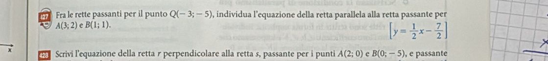 127 Fra le rette passanti per il punto Q(-3;-5) , individua l’equazione della retta parallela alla retta passante per
A(3;2) A B(1;1).
[y= 1/2 x- 7/2 ]
x Scrivi l'equazione della retta r perpendicolare alla retta s, passante per i punti A(2;0) e B(0;-5) , e passante