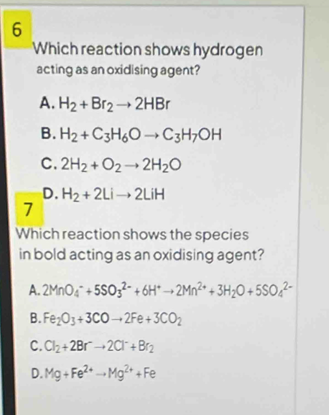 Which reaction shows hydrogen
acting as an oxidising agent?
A. H_2+Br_2to 2HBr
B. H_2+C_3H_6Oto C_3H_7OH
C. 2H_2+O_2to 2H_2O
D. H_2+2Lito 2LiH
7
Which reaction shows the species
in bold acting as an oxidising agent?
A. 2MnO_4^(-+5SO_3^(2-)+6H^+)to 2Mn^(2+)+3H_2O+5SO_4^((2-)
B. Fe_2)O_3+3COto 2Fe+3CO_2
C. Cl_2+2Br^-to 2Cl^-+Br_2
D. Mg+Fe^(2+)to Mg^(2+)+Fe