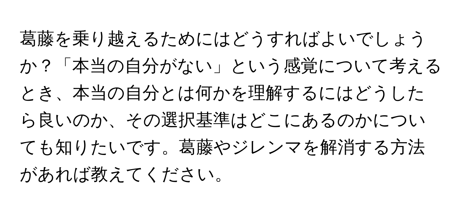 葛藤を乗り越えるためにはどうすればよいでしょうか？「本当の自分がない」という感覚について考えるとき、本当の自分とは何かを理解するにはどうしたら良いのか、その選択基準はどこにあるのかについても知りたいです。葛藤やジレンマを解消する方法があれば教えてください。