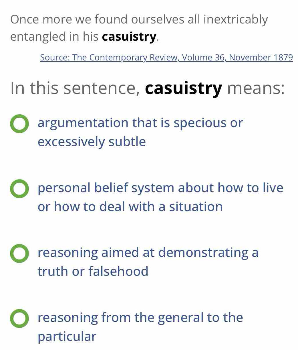 Once more we found ourselves all inextricably
entangled in his casuistry.
Source: The Contemporary Review, Volume 36, November 1879
In this sentence, casuistry means:
argumentation that is specious or
excessively subtle
personal belief system about how to live
or how to deal with a situation
reasoning aimed at demonstrating a
truth or falsehood
reasoning from the general to the
particular