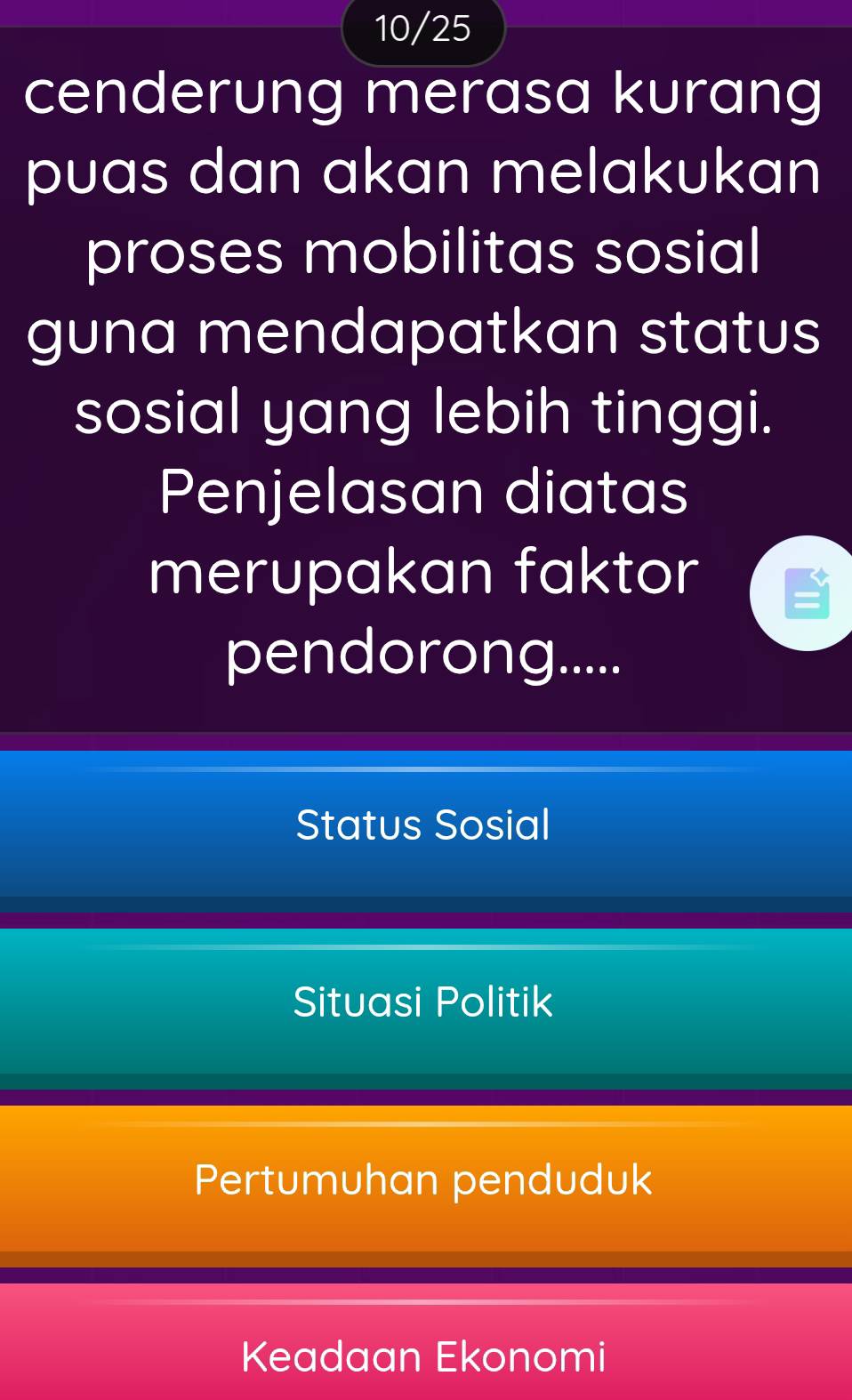 10/25
cenderung merasa kurang
puas dan akan melakukan
proses mobilitas sosial
guna mendapatkan status
sosial yang lebih tinggi.
Penjelasan diatas
merupakan faktor
pendorong.....
Status Sosial
Situasi Politik
Pertumuhan penduduk
Keadaan Ekonomi