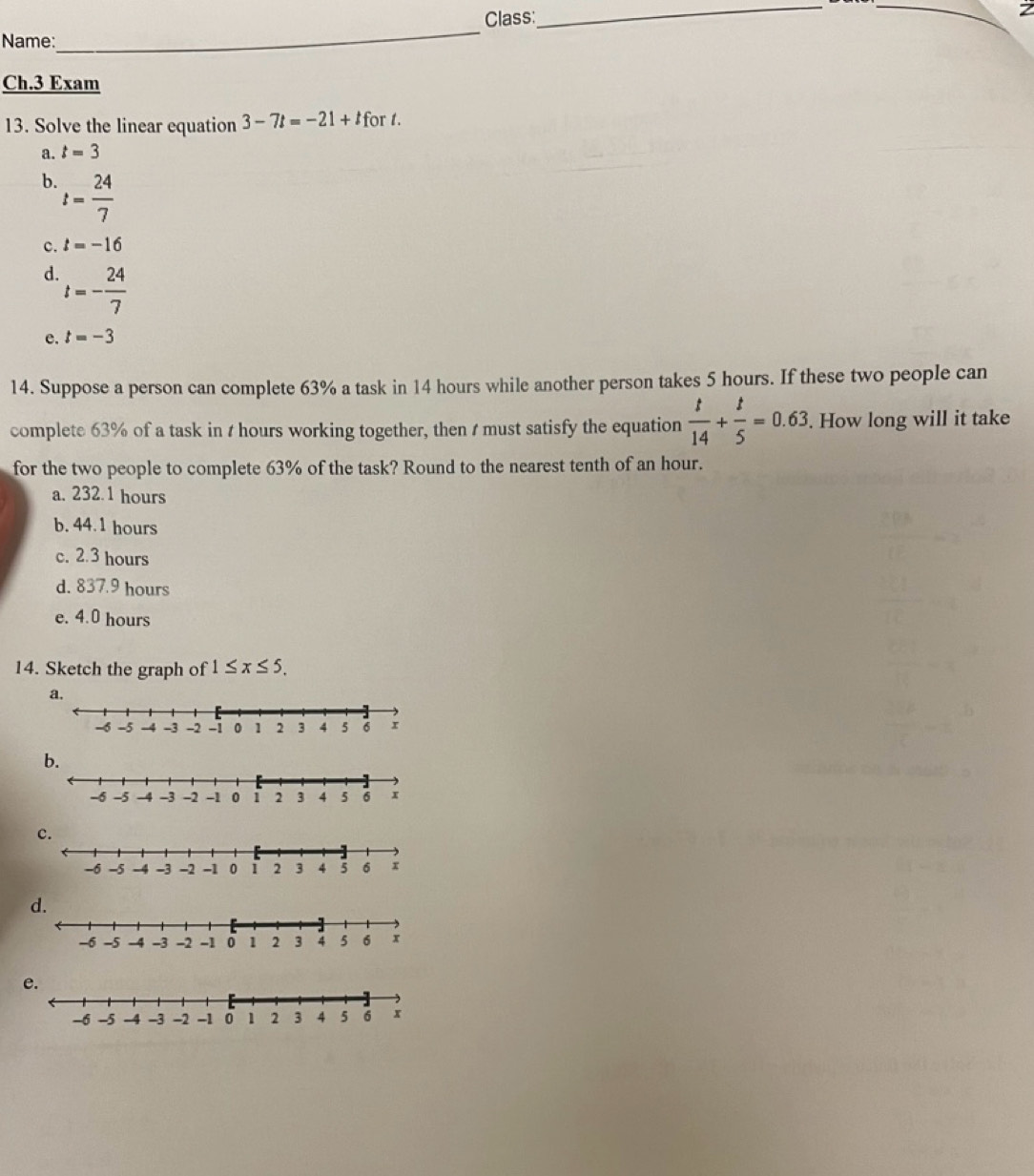 Class:
_
_2
Name:
_
Ch.3 Exam
13. Solve the linear equation 3-7t=-21+t for t.
a. t=3
b. t= 24/7 
c. t=-16
d. t=- 24/7 
e. t=-3
14. Suppose a person can complete 63% a task in 14 hours while another person takes 5 hours. If these two people can
complete 63% of a task in t hours working together, then t must satisfy the equation  t/14 + t/5 =0.63. . How long will it take
for the two people to complete 63% of the task? Round to the nearest tenth of an hour.
a. 232.1 hours
b. 44.1 hours
c. 2.3 hours
d. 837.9 hours
e. 4.0 hours
14. Sketch the graph of 1≤ x≤ 5.