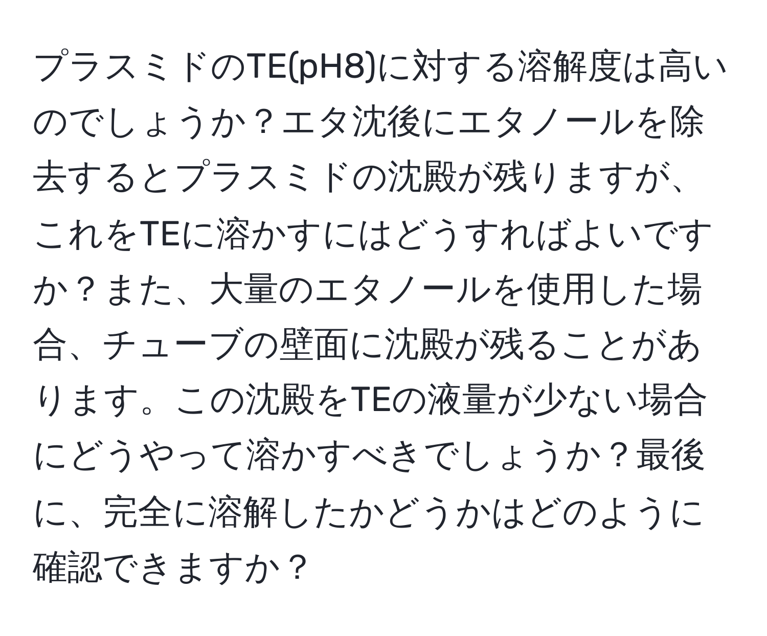 プラスミドのTE(pH8)に対する溶解度は高いのでしょうか？エタ沈後にエタノールを除去するとプラスミドの沈殿が残りますが、これをTEに溶かすにはどうすればよいですか？また、大量のエタノールを使用した場合、チューブの壁面に沈殿が残ることがあります。この沈殿をTEの液量が少ない場合にどうやって溶かすべきでしょうか？最後に、完全に溶解したかどうかはどのように確認できますか？